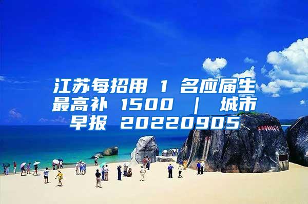 江苏每招用 1 名应届生最高补 1500 ｜ 城市早报 20220905