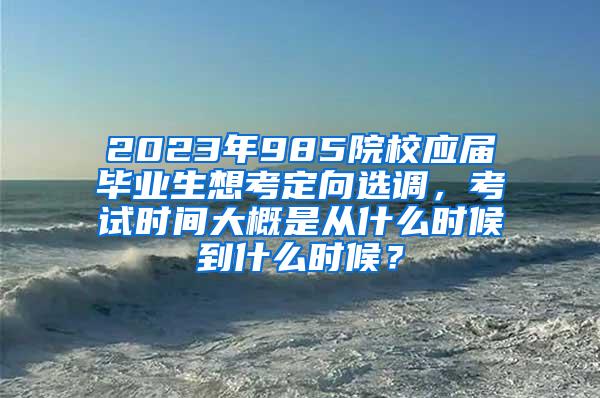 2023年985院校应届毕业生想考定向选调，考试时间大概是从什么时候到什么时候？