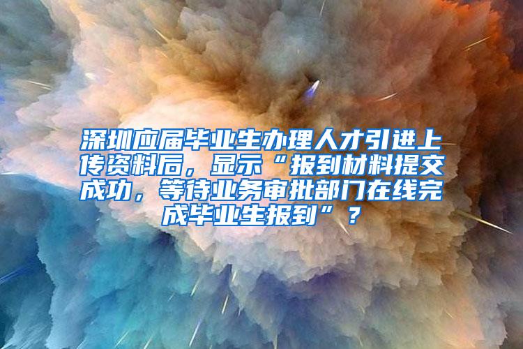 深圳应届毕业生办理人才引进上传资料后，显示“报到材料提交成功，等待业务审批部门在线完成毕业生报到”？