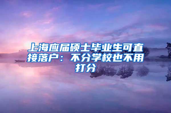 上海应届硕士毕业生可直接落户：不分学校也不用打分