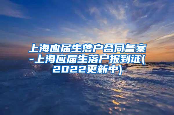 上海应届生落户合同备案-上海应届生落户报到证(2022更新中)