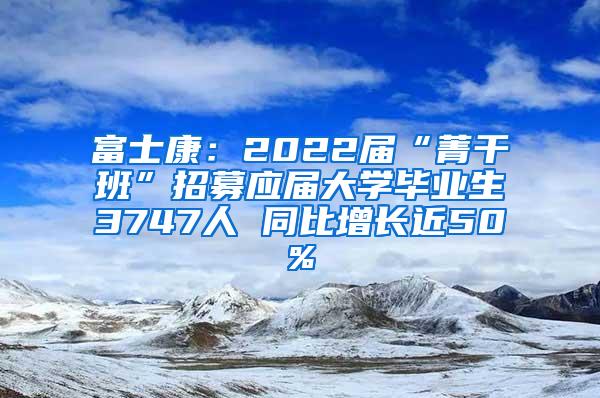 富士康：2022届“菁干班”招募应届大学毕业生3747人 同比增长近50%