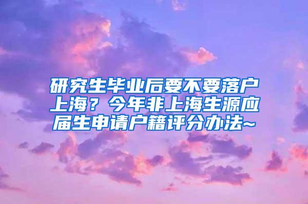 研究生毕业后要不要落户上海？今年非上海生源应届生申请户籍评分办法~