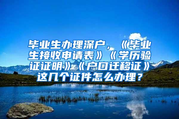 毕业生办理深户，《毕业生接收申请表》《学历验证证明》《户口迁移证》这几个证件怎么办理？