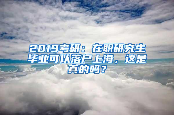 2019考研：在职研究生毕业可以落户上海，这是真的吗？