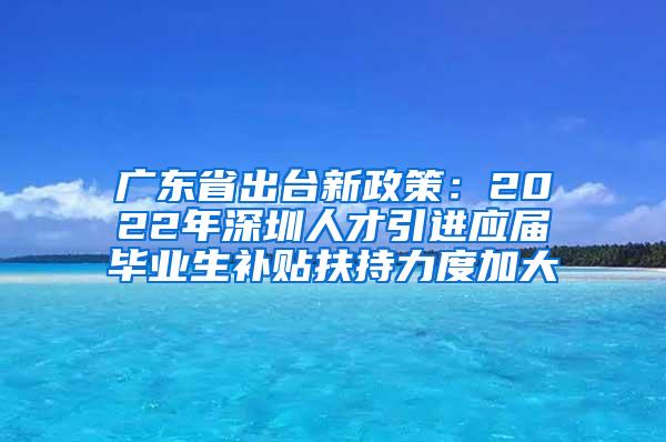 广东省出台新政策：2022年深圳人才引进应届毕业生补贴扶持力度加大