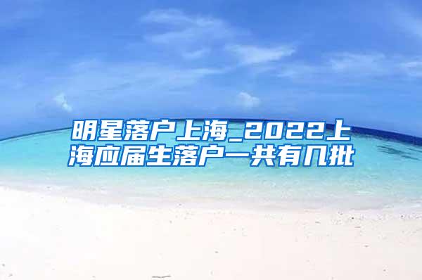 明星落户上海_2022上海应届生落户一共有几批