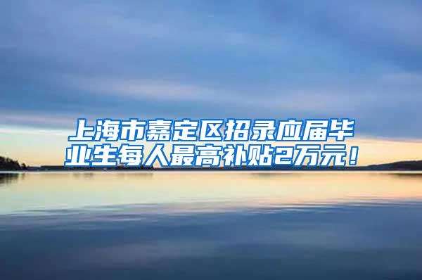 上海市嘉定区招录应届毕业生每人最高补贴2万元！