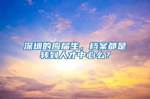 深圳的应届生，档案都是转到人才中心么？