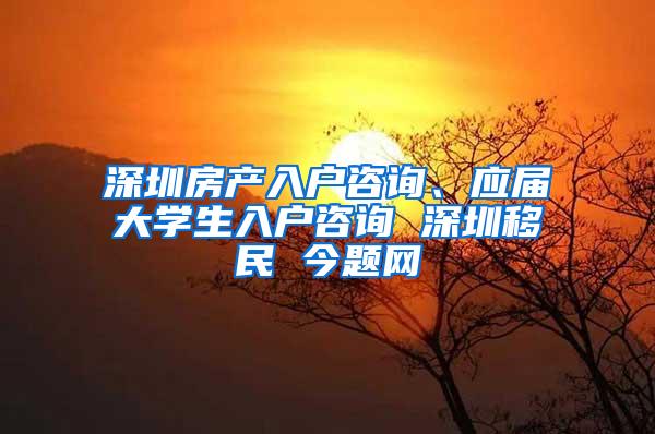 深圳房产入户咨询、应届大学生入户咨询 深圳移民 今题网