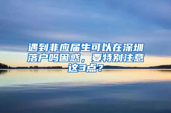 遇到非应届生可以在深圳落户吗困惑，要特别注意这3点？