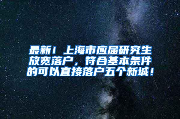 最新！上海市应届研究生放宽落户，符合基本条件的可以直接落户五个新城！