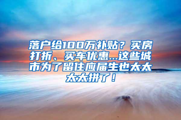 落户给100万补贴？买房打折、买车优惠...这些城市为了留住应届生也太太太太拼了！