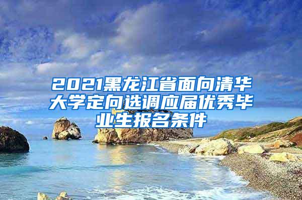 2021黑龙江省面向清华大学定向选调应届优秀毕业生报名条件