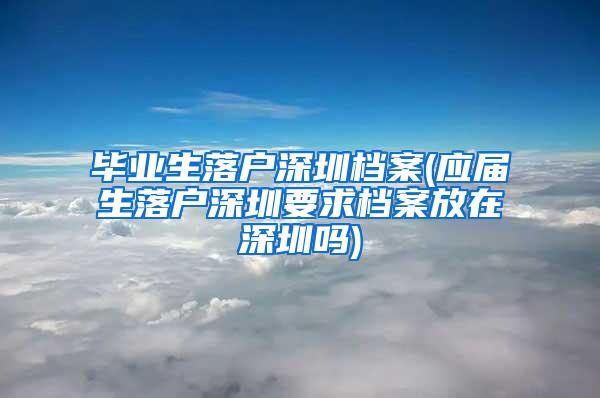 毕业生落户深圳档案(应届生落户深圳要求档案放在深圳吗)