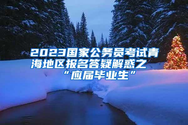 2023国家公务员考试青海地区报名答疑解惑之“应届毕业生”