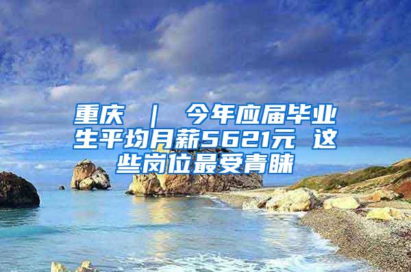 重庆 ｜ 今年应届毕业生平均月薪5621元 这些岗位最受青睐