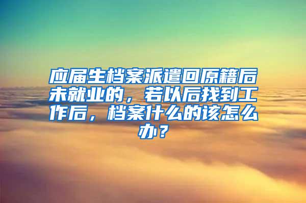 应届生档案派遣回原籍后未就业的，若以后找到工作后，档案什么的该怎么办？