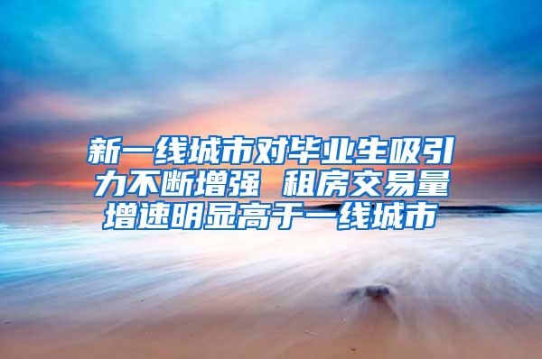 新一线城市对毕业生吸引力不断增强 租房交易量增速明显高于一线城市