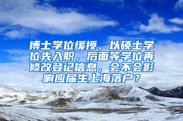 博士学位缓授，以硕士学位先入职，后面等学位再修改登记信息，会不会影响应届生上海落户？