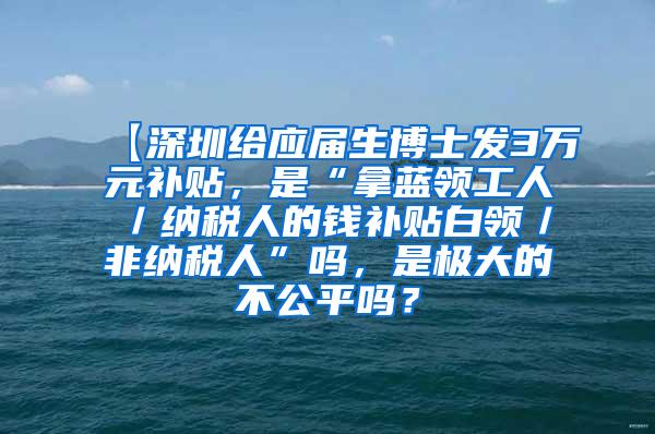 【深圳给应届生博士发3万元补贴，是“拿蓝领工人／纳税人的钱补贴白领／非纳税人”吗，是极大的不公平吗？