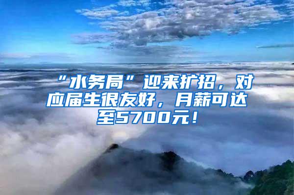 “水务局”迎来扩招，对应届生很友好，月薪可达至5700元！