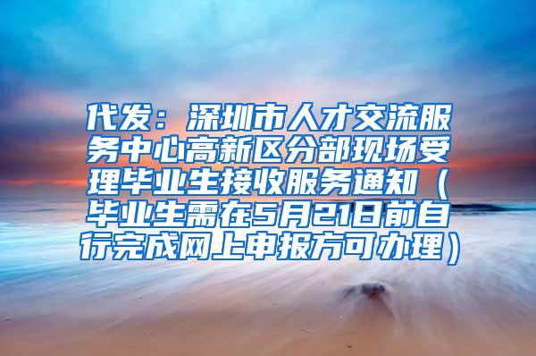 代发：深圳市人才交流服务中心高新区分部现场受理毕业生接收服务通知（毕业生需在5月21日前自行完成网上申报方可办理）