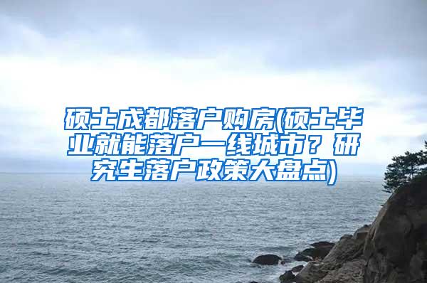 硕士成都落户购房(硕士毕业就能落户一线城市？研究生落户政策大盘点)