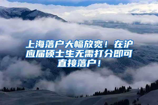 上海落户大幅放宽！在沪应届硕士生无需打分即可直接落户！