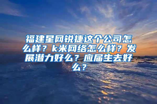 福建星网锐捷这个公司怎么样？k米网络怎么样？发展潜力好么？应届生去好么？