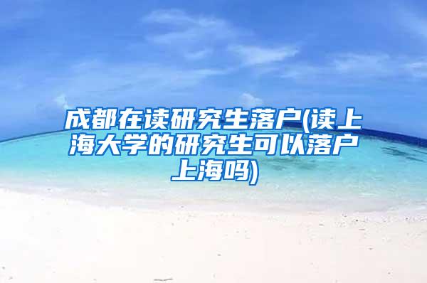 成都在读研究生落户(读上海大学的研究生可以落户上海吗)