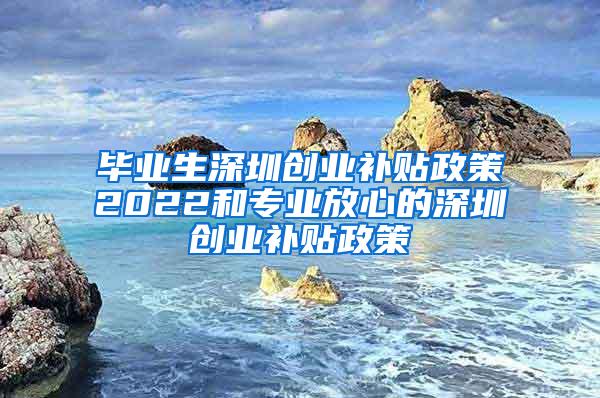 毕业生深圳创业补贴政策2022和专业放心的深圳创业补贴政策