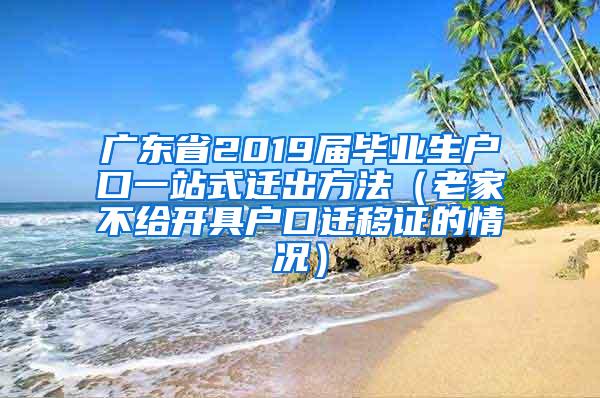 广东省2019届毕业生户口一站式迁出方法（老家不给开具户口迁移证的情况）