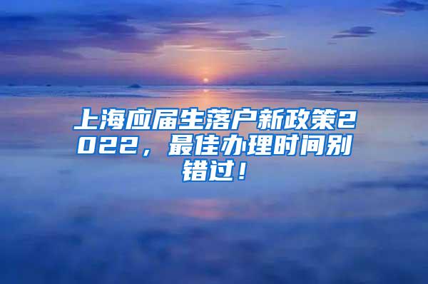 上海应届生落户新政策2022，最佳办理时间别错过！