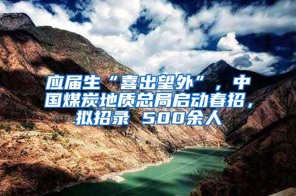应届生“喜出望外”，中国煤炭地质总局启动春招，拟招录 500余人
