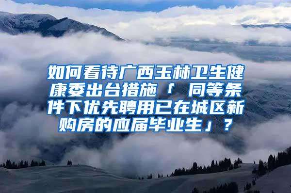 如何看待广西玉林卫生健康委出台措施「 同等条件下优先聘用已在城区新购房的应届毕业生」？