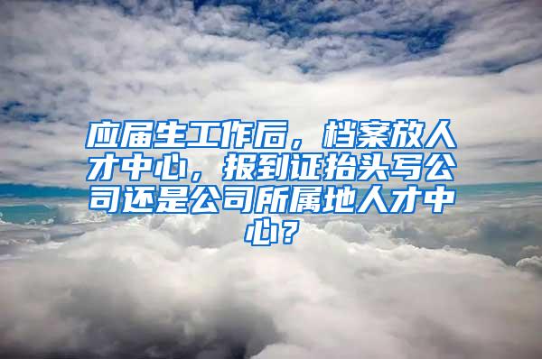 应届生工作后，档案放人才中心，报到证抬头写公司还是公司所属地人才中心？