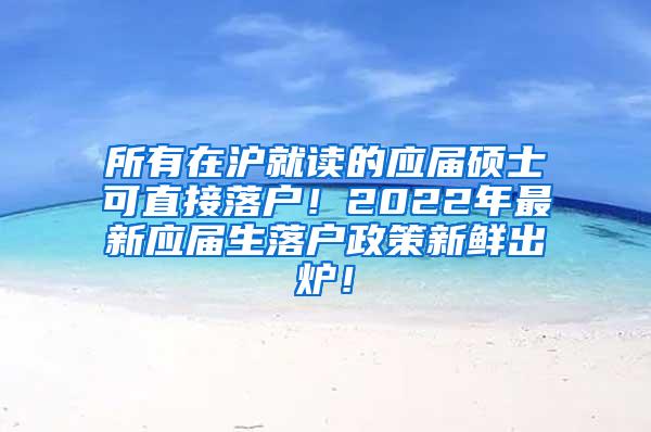 所有在沪就读的应届硕士可直接落户！2022年最新应届生落户政策新鲜出炉！