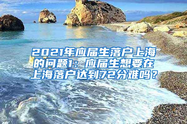 2021年应届生落户上海的问题1：应届生想要在上海落户达到72分难吗？