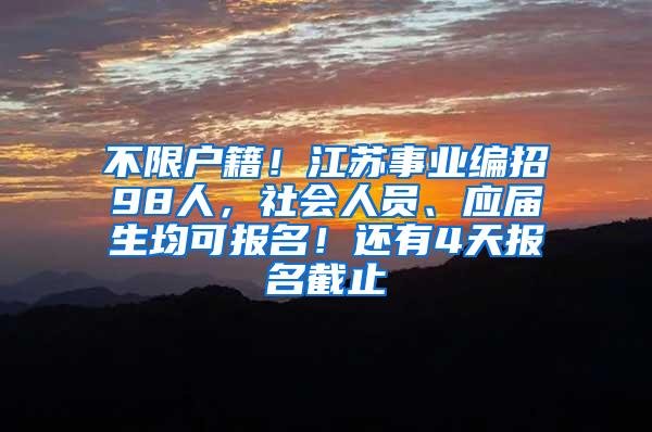 不限户籍！江苏事业编招98人，社会人员、应届生均可报名！还有4天报名截止