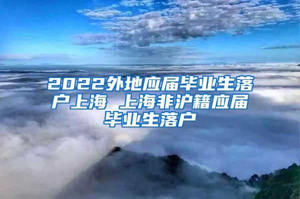 2022外地应届毕业生落户上海 上海非沪籍应届毕业生落户