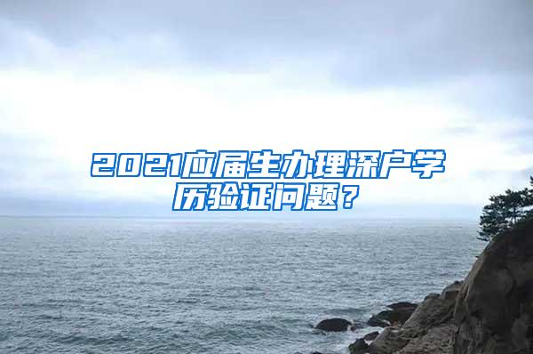 2021应届生办理深户学历验证问题？