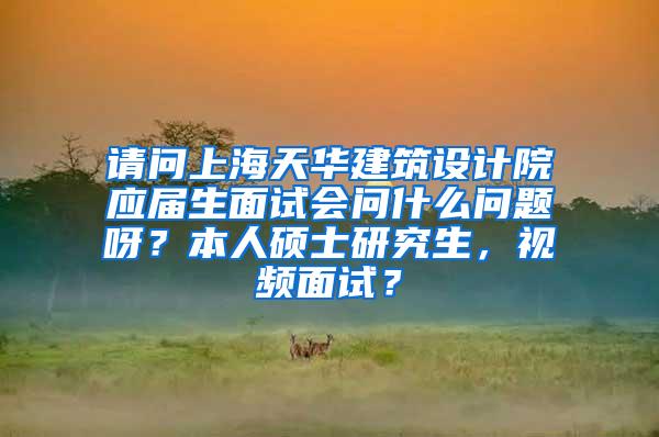 请问上海天华建筑设计院应届生面试会问什么问题呀？本人硕士研究生，视频面试？