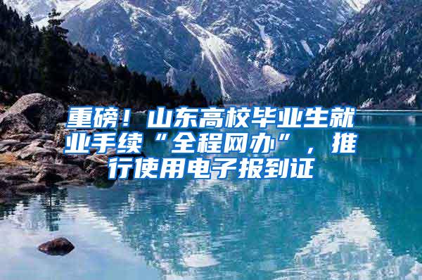 重磅！山东高校毕业生就业手续“全程网办”，推行使用电子报到证