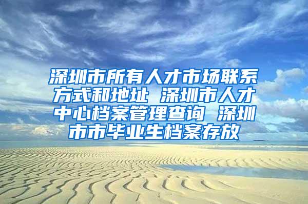 深圳市所有人才市场联系方式和地址 深圳市人才中心档案管理查询 深圳市市毕业生档案存放