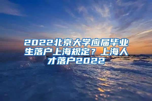 2022北京大学应届毕业生落户上海规定？上海人才落户2022