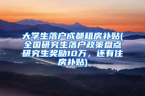大学生落户成都租房补贴(全国研究生落户政策盘点研究生奖励10万，还有住房补贴)