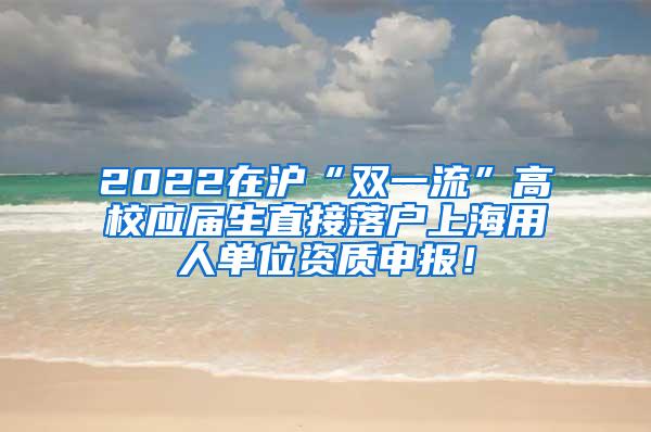 2022在沪“双一流”高校应届生直接落户上海用人单位资质申报！