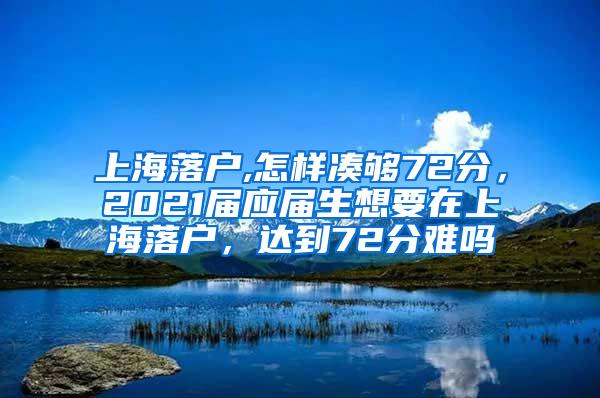 上海落户,怎样凑够72分，2021届应届生想要在上海落户，达到72分难吗