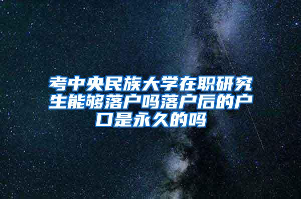 考中央民族大学在职研究生能够落户吗落户后的户口是永久的吗